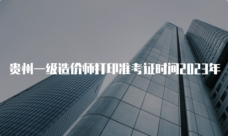 贵州一级造价师打印准考证时间2023年