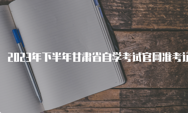 2023年下半年甘肃省自学考试官网准考证打印时间是何时？考前10天