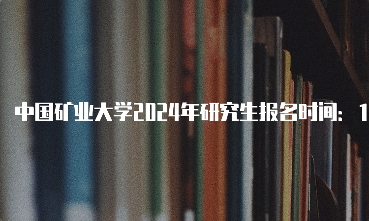 中国矿业大学2024年研究生报名时间：10月8日-25日