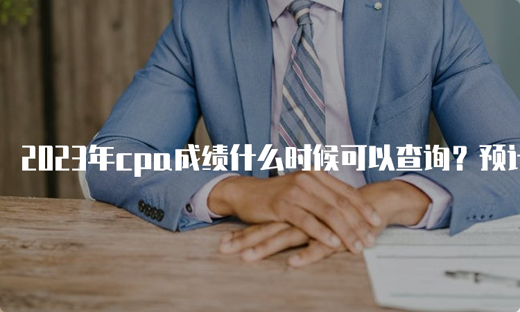 2023年cpa成绩什么时候可以查询？预计在11月下旬