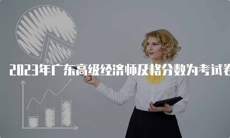 2023年广东高级经济师及格分数为考试卷总分的60%