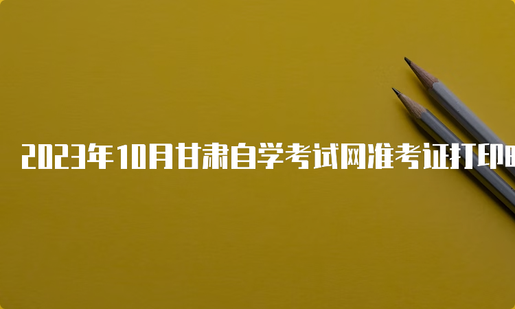 2023年10月甘肃自学考试网准考证打印时间在何时？考前10天