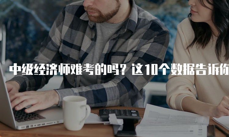 中级经济师难考的吗？这10个数据告诉你答案