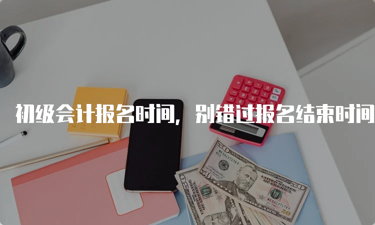 初级会计报名时间，别错过报名结束时间！