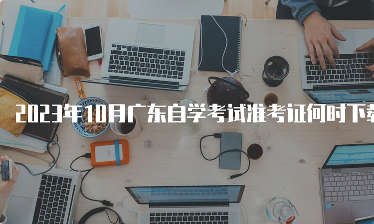 2023年10月广东自学考试准考证何时下载？考前10天