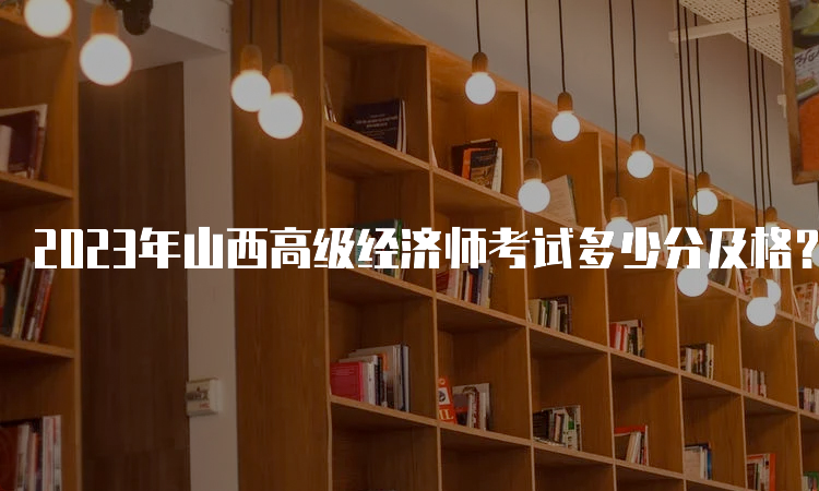 2023年山西高级经济师考试多少分及格？考试卷总分的60%