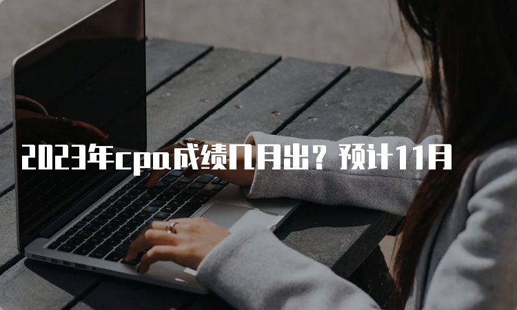 2023年cpa成绩几月出？预计11月