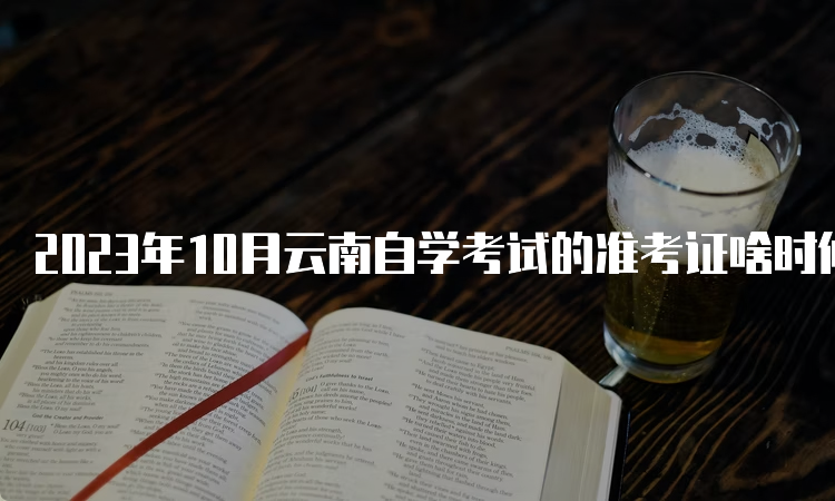 2023年10月云南自学考试的准考证啥时候打印？10月23日9:00起下载