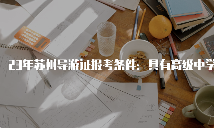 23年苏州导游证报考条件：具有高级中学、中等专业学校或者以上学历