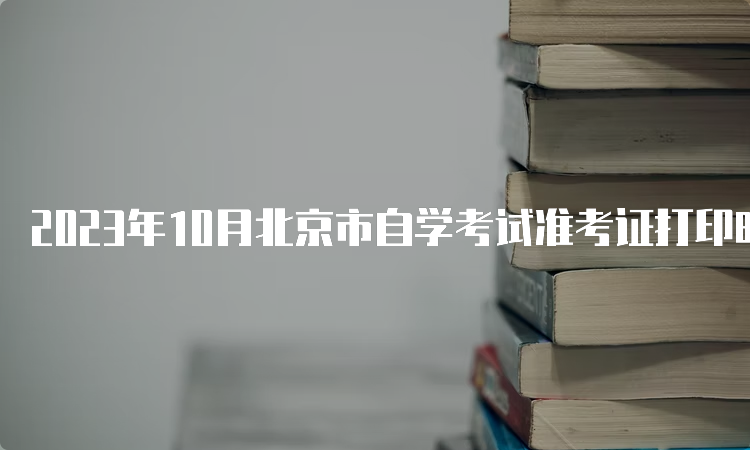 2023年10月北京市自学考试准考证打印时间是何时？10月23日到考试结束