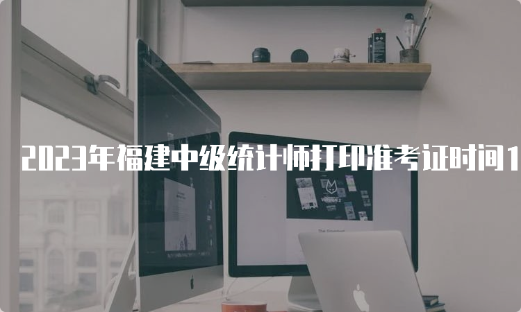 2023年福建中级统计师打印准考证时间10月23日9：00至10月28日17：00，