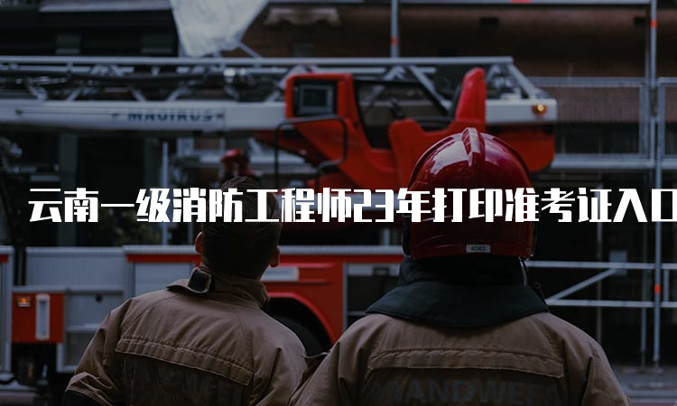 云南一级消防工程师23年打印准考证入口