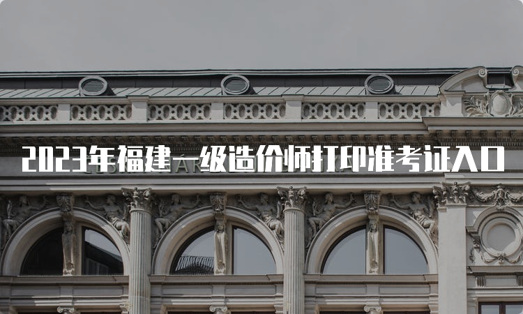 2023年福建一级造价师打印准考证入口