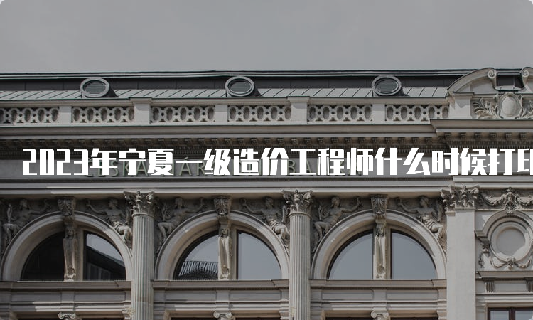 2023年宁夏一级造价工程师什么时候打印准考证