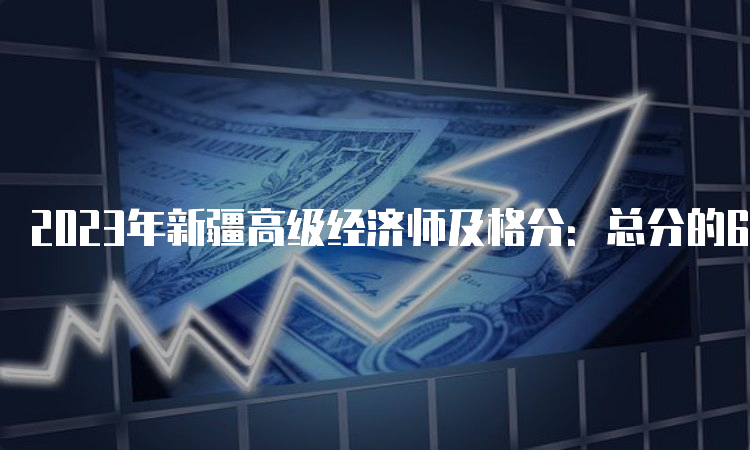 2023年新疆高级经济师及格分：总分的60%