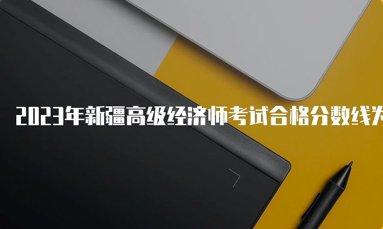 2023年新疆高级经济师考试合格分数线为60分