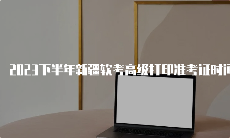 2023下半年新疆软考高级打印准考证时间