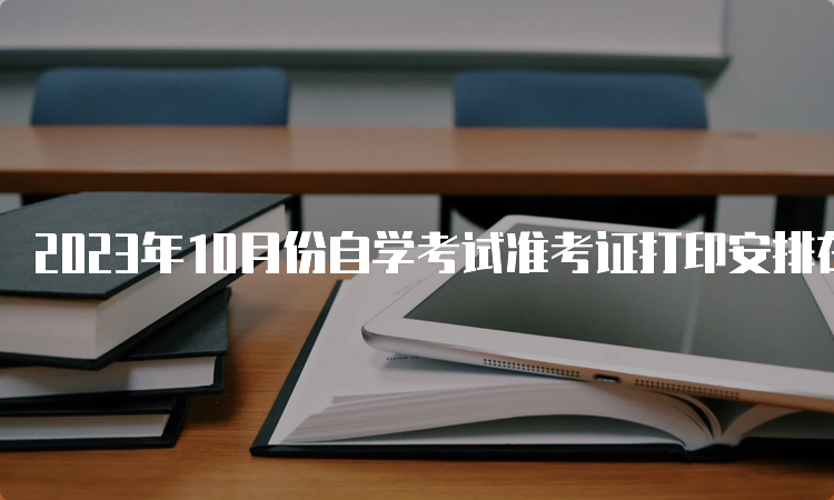 2023年10月份自学考试准考证打印安排在何时？考前7-10天