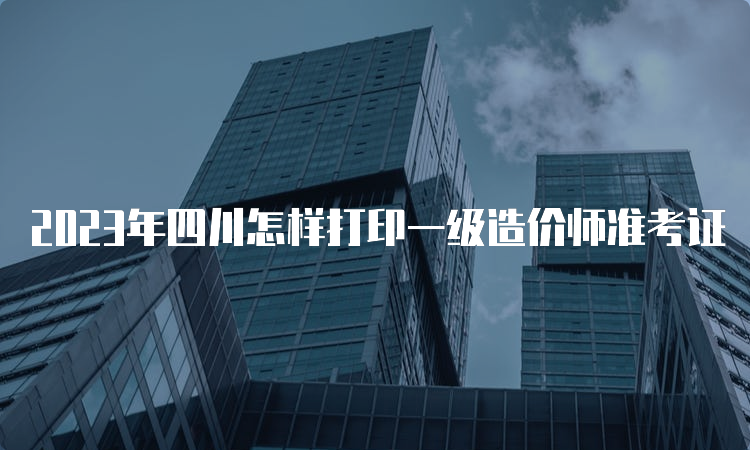 2023年四川怎样打印一级造价师准考证