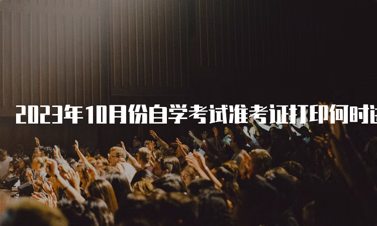 2023年10月份自学考试准考证打印何时进行呢？考前7-10天左右