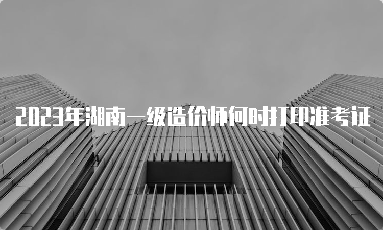 2023年湖南一级造价师何时打印准考证