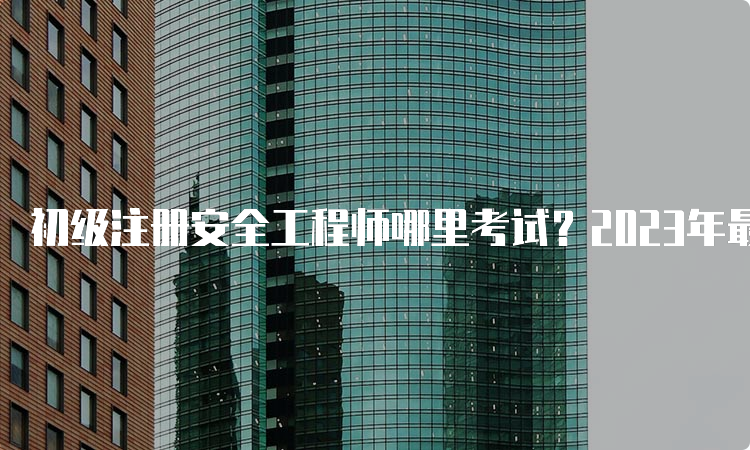 初级注册安全工程师哪里考试？2023年最新考点解析