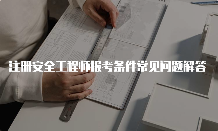 注册安全工程师报考条件常见问题解答