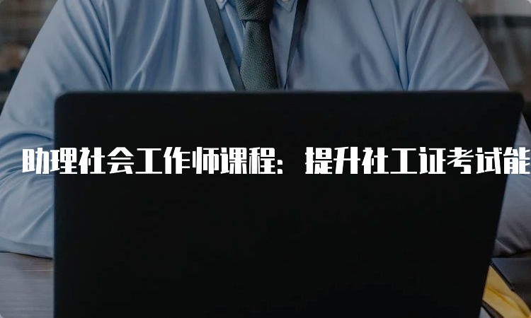 助理社会工作师课程：提升社工证考试能力的必备指南