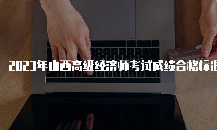 2023年山西高级经济师考试成绩合格标准为考试卷满分的60%