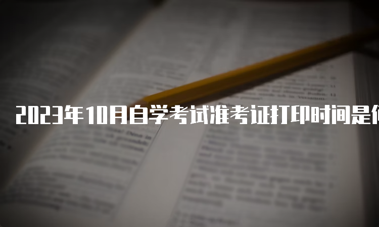 2023年10月自学考试准考证打印时间是何时呢呀？考前7-10天