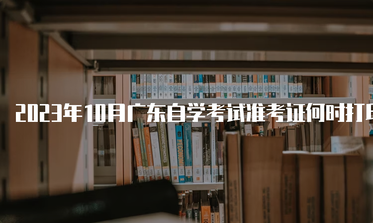 2023年10月广东自学考试准考证何时打印？考前十天