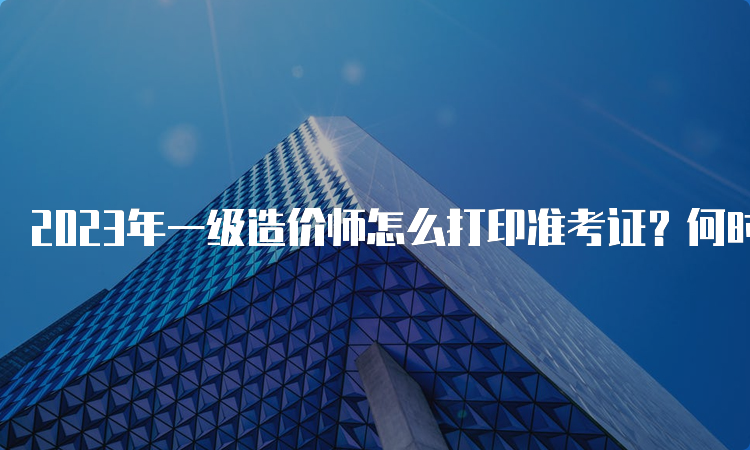 2023年一级造价师怎么打印准考证？何时开始打印？