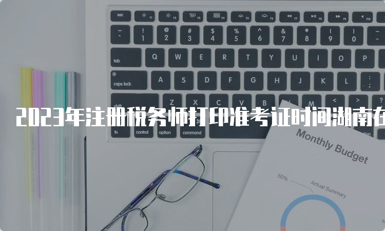 2023年注册税务师打印准考证时间湖南在11月13日-19日