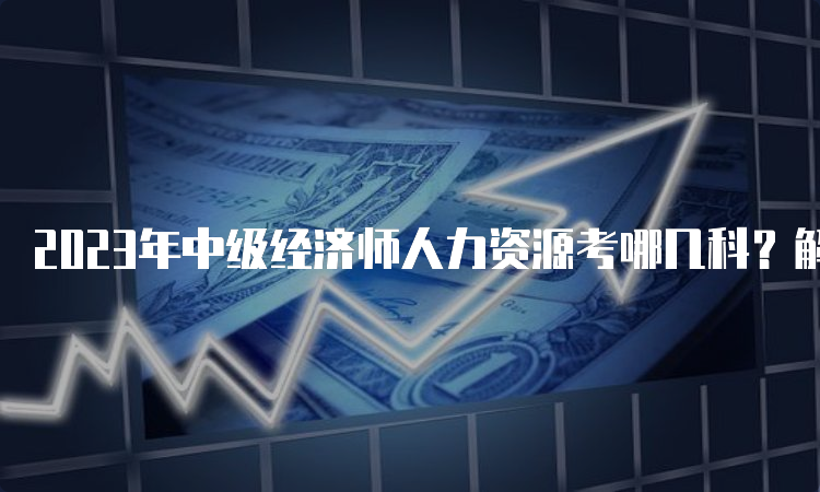 2023年中级经济师人力资源考哪几科？解析一下！