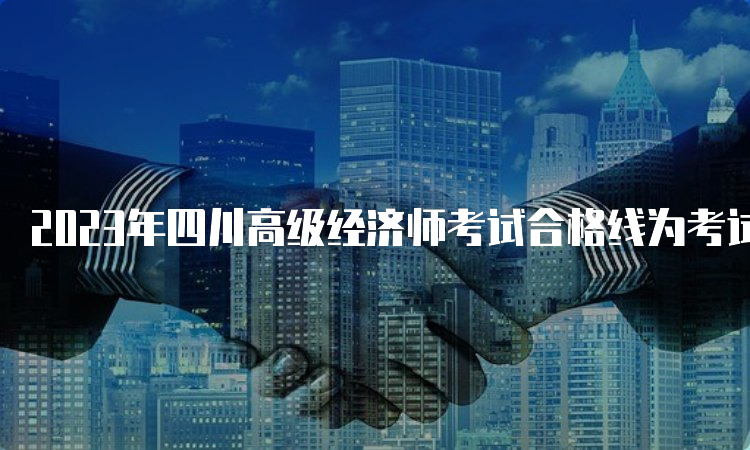 2023年四川高级经济师考试合格线为考试卷总分60%