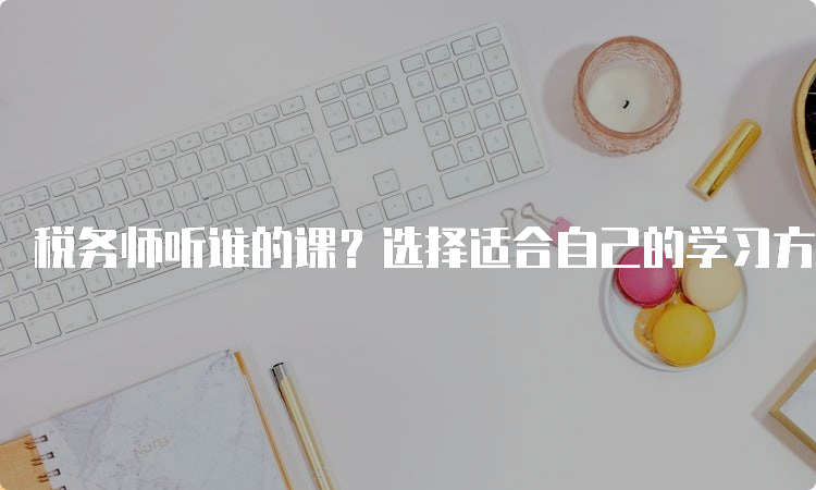 税务师听谁的课？选择适合自己的学习方式