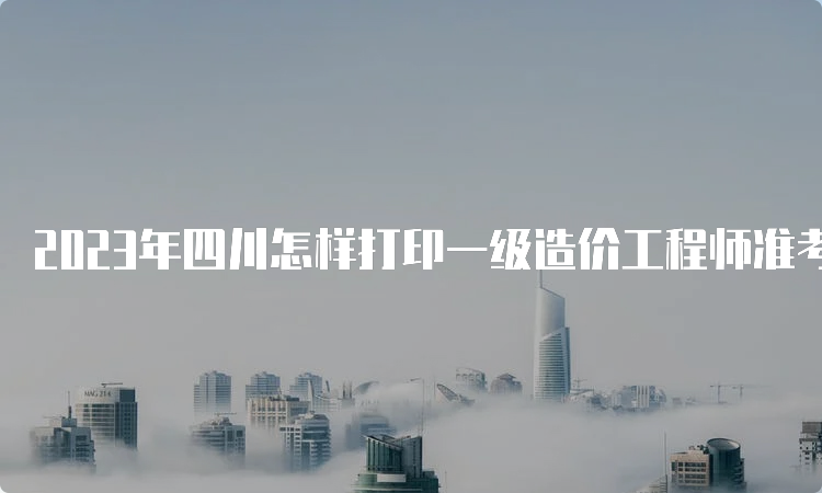 2023年四川怎样打印一级造价工程师准考证