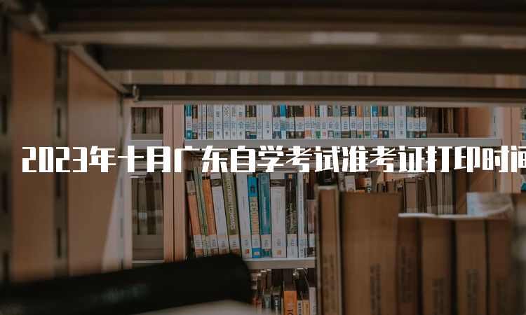 2023年十月广东自学考试准考证打印时间是何时？考前十天