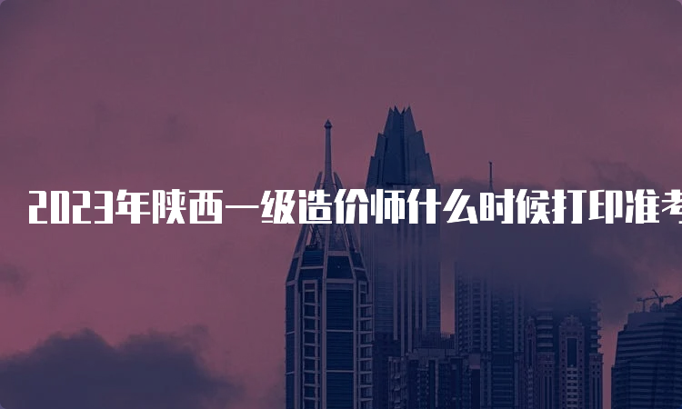 2023年陕西一级造价师什么时候打印准考证