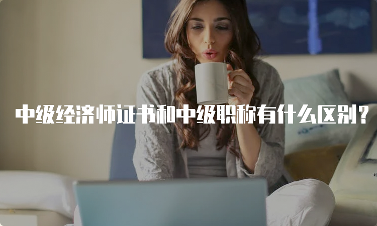 中级经济师证书和中级职称有什么区别？