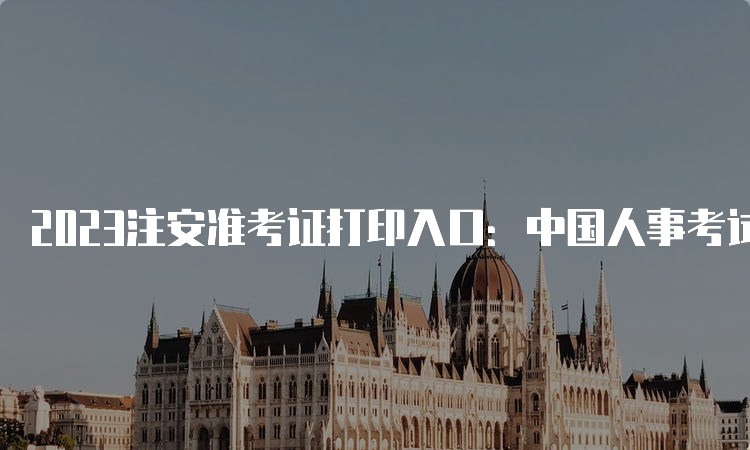 2023注安准考证打印入口：中国人事考试网