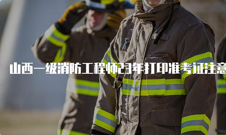 山西一级消防工程师23年打印准考证注意事项