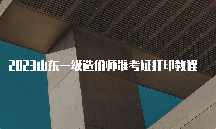 2023山东一级造价师准考证打印教程