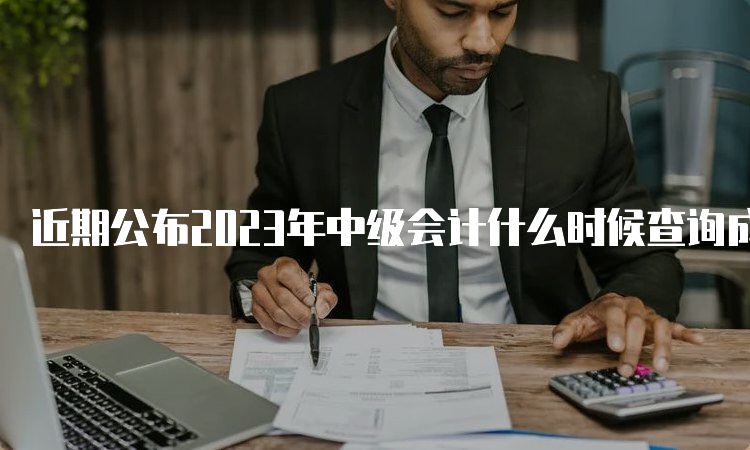 近期公布2023年中级会计什么时候查询成绩？