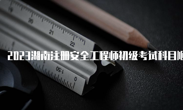 2023湖南注册安全工程师初级考试科目顺序解读